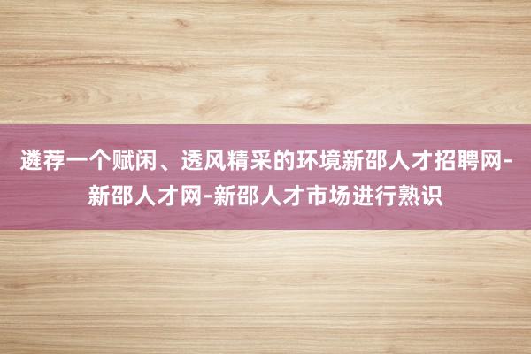 遴荐一个赋闲、透风精采的环境新邵人才招聘网-新邵人才网-新邵人才市场进行熟识
